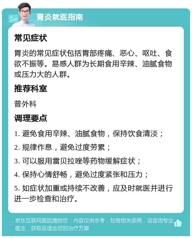 胃炎就医指南 常见症状 胃炎的常见症状包括胃部疼痛、恶心、呕吐、食欲不振等。易感人群为长期食用辛辣、油腻食物或压力大的人群。 推荐科室 普外科 调理要点 1. 避免食用辛辣、油腻食物，保持饮食清淡； 2. 规律作息，避免过度劳累； 3. 可以服用雷贝拉唑等药物缓解症状； 4. 保持心情舒畅，避免过度紧张和压力； 5. 如症状加重或持续不改善，应及时就医并进行进一步检查和治疗。