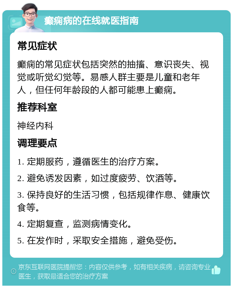 癫痫病的在线就医指南 常见症状 癫痫的常见症状包括突然的抽搐、意识丧失、视觉或听觉幻觉等。易感人群主要是儿童和老年人，但任何年龄段的人都可能患上癫痫。 推荐科室 神经内科 调理要点 1. 定期服药，遵循医生的治疗方案。 2. 避免诱发因素，如过度疲劳、饮酒等。 3. 保持良好的生活习惯，包括规律作息、健康饮食等。 4. 定期复查，监测病情变化。 5. 在发作时，采取安全措施，避免受伤。