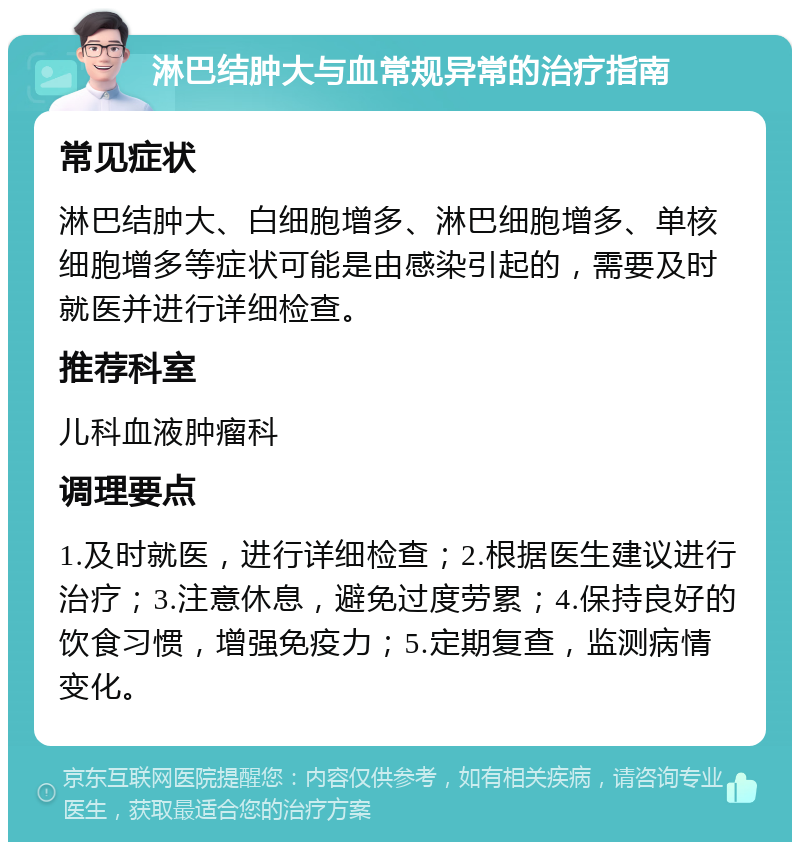 淋巴结肿大与血常规异常的治疗指南 常见症状 淋巴结肿大、白细胞增多、淋巴细胞增多、单核细胞增多等症状可能是由感染引起的，需要及时就医并进行详细检查。 推荐科室 儿科血液肿瘤科 调理要点 1.及时就医，进行详细检查；2.根据医生建议进行治疗；3.注意休息，避免过度劳累；4.保持良好的饮食习惯，增强免疫力；5.定期复查，监测病情变化。