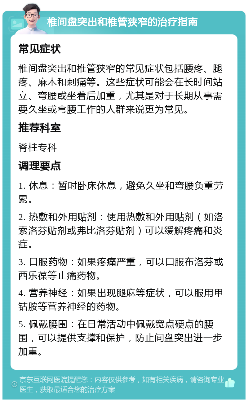 椎间盘突出和椎管狭窄的治疗指南 常见症状 椎间盘突出和椎管狭窄的常见症状包括腰疼、腿疼、麻木和刺痛等。这些症状可能会在长时间站立、弯腰或坐着后加重，尤其是对于长期从事需要久坐或弯腰工作的人群来说更为常见。 推荐科室 脊柱专科 调理要点 1. 休息：暂时卧床休息，避免久坐和弯腰负重劳累。 2. 热敷和外用贴剂：使用热敷和外用贴剂（如洛索洛芬贴剂或弗比洛芬贴剂）可以缓解疼痛和炎症。 3. 口服药物：如果疼痛严重，可以口服布洛芬或西乐葆等止痛药物。 4. 营养神经：如果出现腿麻等症状，可以服用甲钴胺等营养神经的药物。 5. 佩戴腰围：在日常活动中佩戴宽点硬点的腰围，可以提供支撑和保护，防止间盘突出进一步加重。