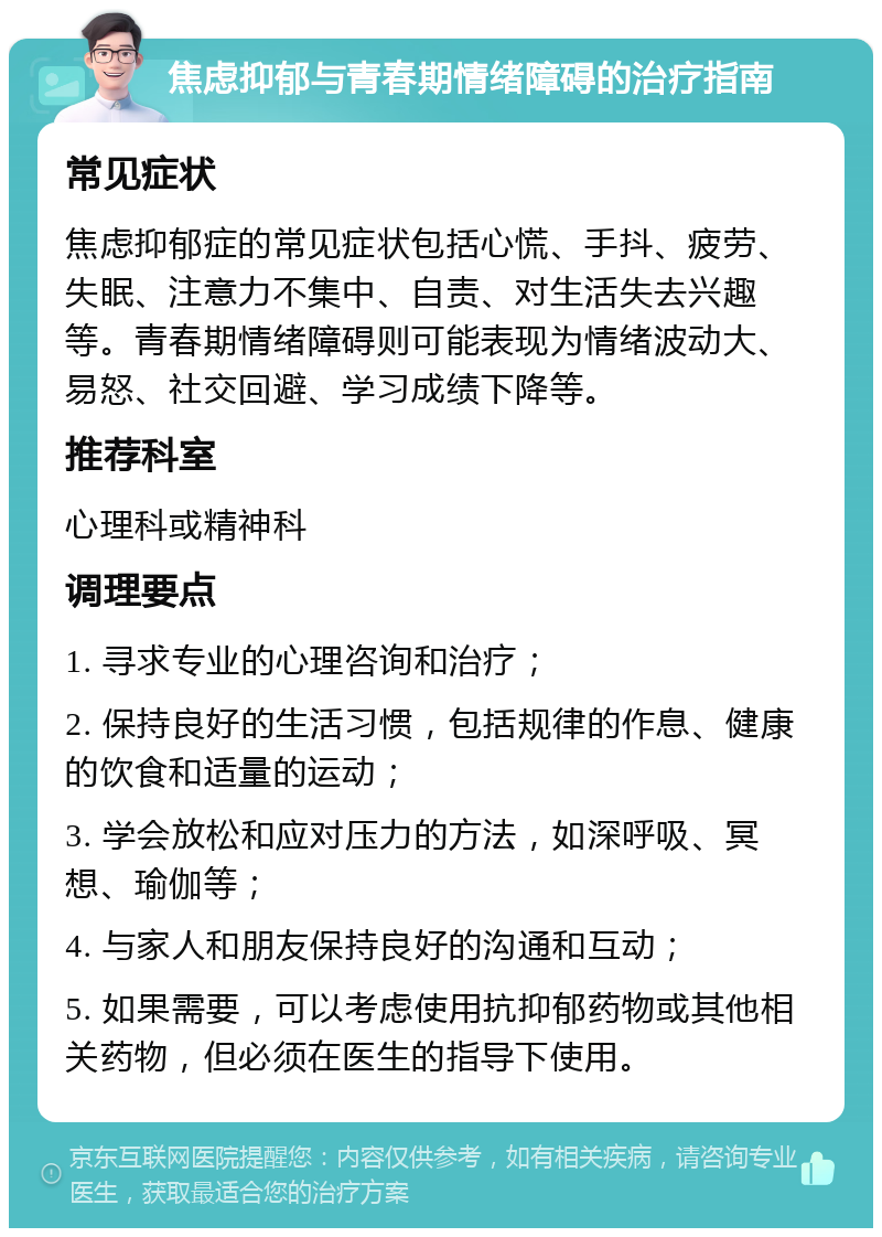 焦虑抑郁与青春期情绪障碍的治疗指南 常见症状 焦虑抑郁症的常见症状包括心慌、手抖、疲劳、失眠、注意力不集中、自责、对生活失去兴趣等。青春期情绪障碍则可能表现为情绪波动大、易怒、社交回避、学习成绩下降等。 推荐科室 心理科或精神科 调理要点 1. 寻求专业的心理咨询和治疗； 2. 保持良好的生活习惯，包括规律的作息、健康的饮食和适量的运动； 3. 学会放松和应对压力的方法，如深呼吸、冥想、瑜伽等； 4. 与家人和朋友保持良好的沟通和互动； 5. 如果需要，可以考虑使用抗抑郁药物或其他相关药物，但必须在医生的指导下使用。