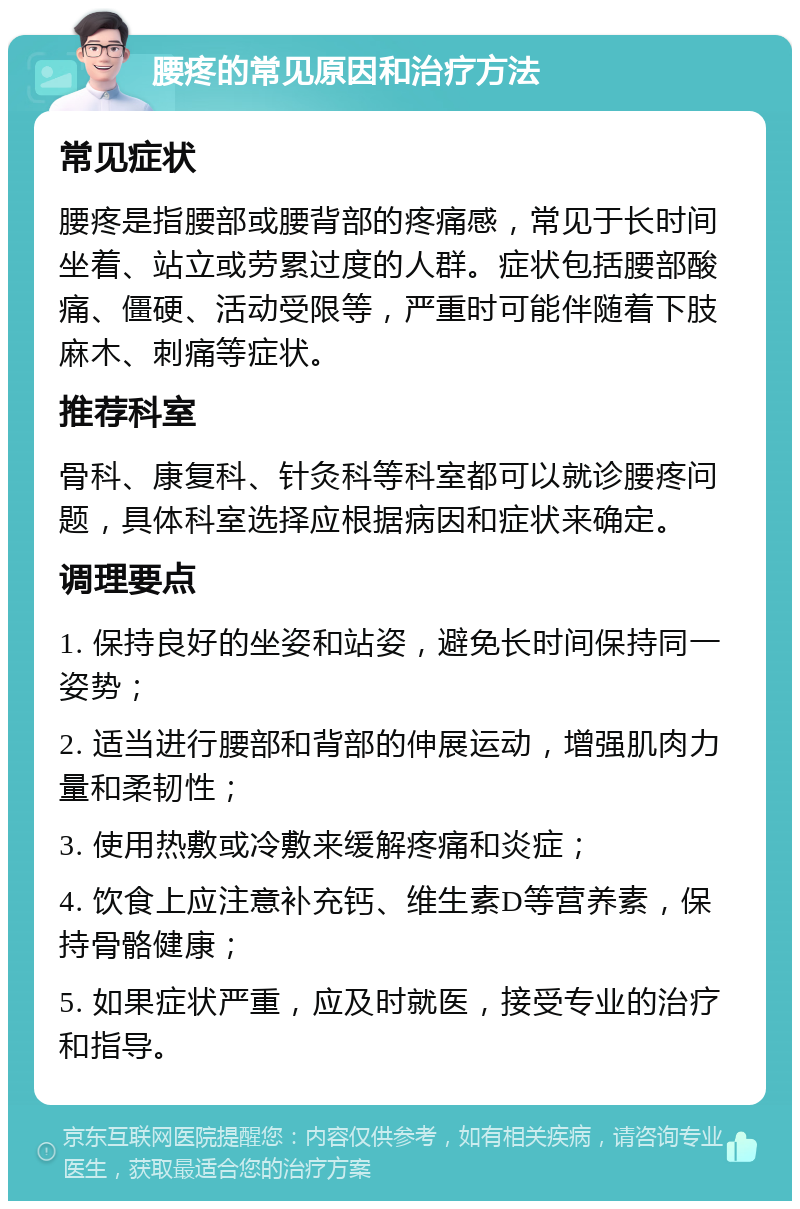 腰疼的常见原因和治疗方法 常见症状 腰疼是指腰部或腰背部的疼痛感，常见于长时间坐着、站立或劳累过度的人群。症状包括腰部酸痛、僵硬、活动受限等，严重时可能伴随着下肢麻木、刺痛等症状。 推荐科室 骨科、康复科、针灸科等科室都可以就诊腰疼问题，具体科室选择应根据病因和症状来确定。 调理要点 1. 保持良好的坐姿和站姿，避免长时间保持同一姿势； 2. 适当进行腰部和背部的伸展运动，增强肌肉力量和柔韧性； 3. 使用热敷或冷敷来缓解疼痛和炎症； 4. 饮食上应注意补充钙、维生素D等营养素，保持骨骼健康； 5. 如果症状严重，应及时就医，接受专业的治疗和指导。