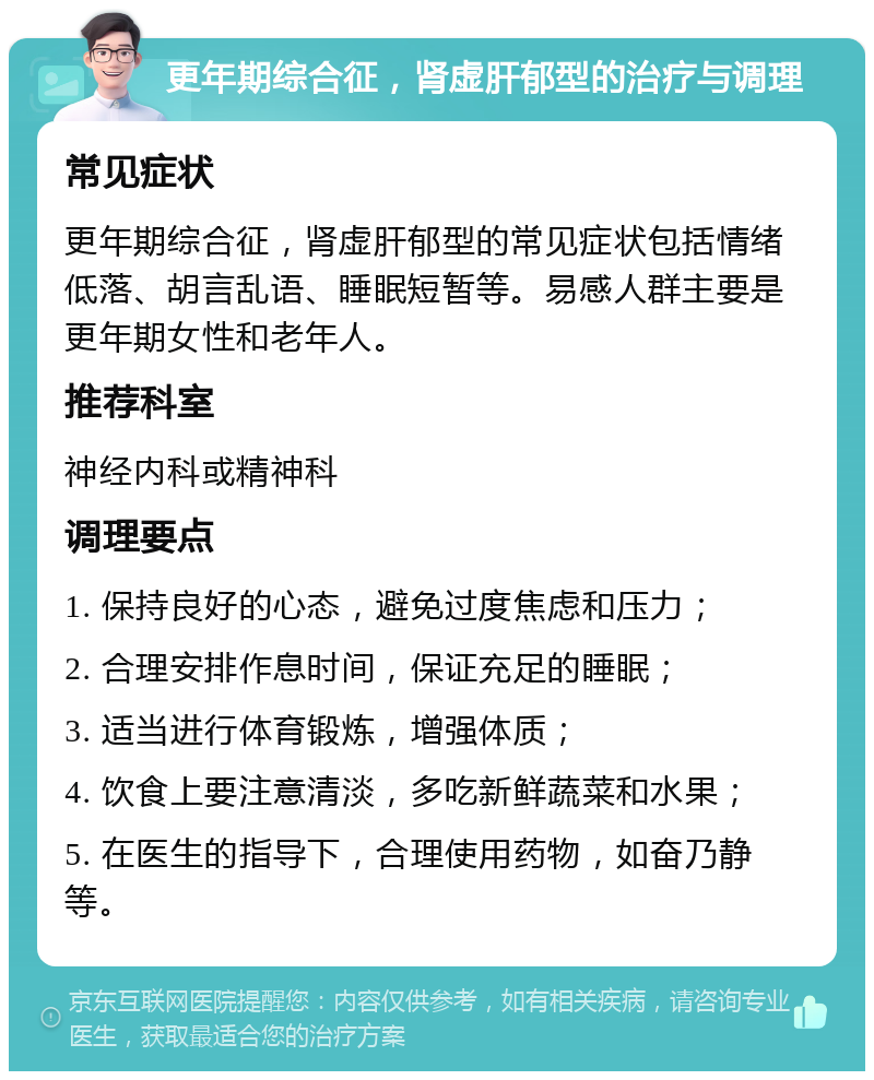 更年期综合征，肾虚肝郁型的治疗与调理 常见症状 更年期综合征，肾虚肝郁型的常见症状包括情绪低落、胡言乱语、睡眠短暂等。易感人群主要是更年期女性和老年人。 推荐科室 神经内科或精神科 调理要点 1. 保持良好的心态，避免过度焦虑和压力； 2. 合理安排作息时间，保证充足的睡眠； 3. 适当进行体育锻炼，增强体质； 4. 饮食上要注意清淡，多吃新鲜蔬菜和水果； 5. 在医生的指导下，合理使用药物，如奋乃静等。