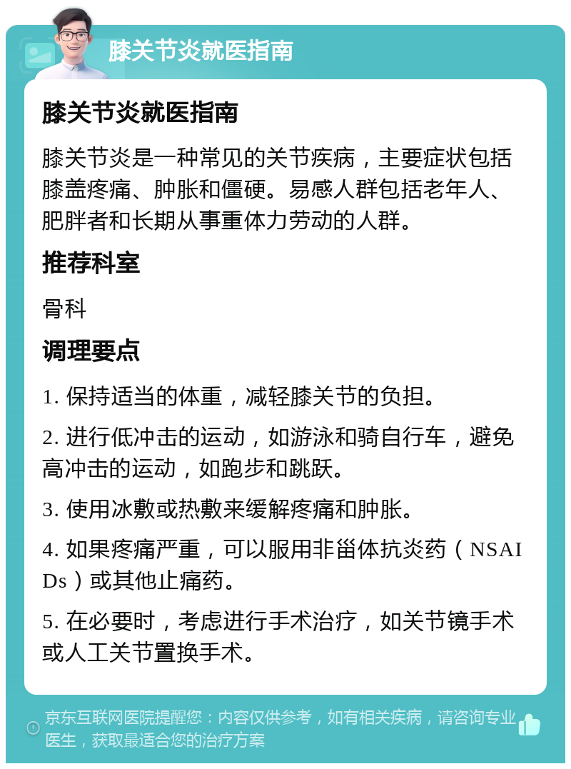 膝关节炎就医指南 膝关节炎就医指南 膝关节炎是一种常见的关节疾病，主要症状包括膝盖疼痛、肿胀和僵硬。易感人群包括老年人、肥胖者和长期从事重体力劳动的人群。 推荐科室 骨科 调理要点 1. 保持适当的体重，减轻膝关节的负担。 2. 进行低冲击的运动，如游泳和骑自行车，避免高冲击的运动，如跑步和跳跃。 3. 使用冰敷或热敷来缓解疼痛和肿胀。 4. 如果疼痛严重，可以服用非甾体抗炎药（NSAIDs）或其他止痛药。 5. 在必要时，考虑进行手术治疗，如关节镜手术或人工关节置换手术。