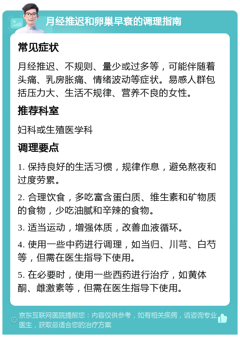 月经推迟和卵巢早衰的调理指南 常见症状 月经推迟、不规则、量少或过多等，可能伴随着头痛、乳房胀痛、情绪波动等症状。易感人群包括压力大、生活不规律、营养不良的女性。 推荐科室 妇科或生殖医学科 调理要点 1. 保持良好的生活习惯，规律作息，避免熬夜和过度劳累。 2. 合理饮食，多吃富含蛋白质、维生素和矿物质的食物，少吃油腻和辛辣的食物。 3. 适当运动，增强体质，改善血液循环。 4. 使用一些中药进行调理，如当归、川芎、白芍等，但需在医生指导下使用。 5. 在必要时，使用一些西药进行治疗，如黄体酮、雌激素等，但需在医生指导下使用。