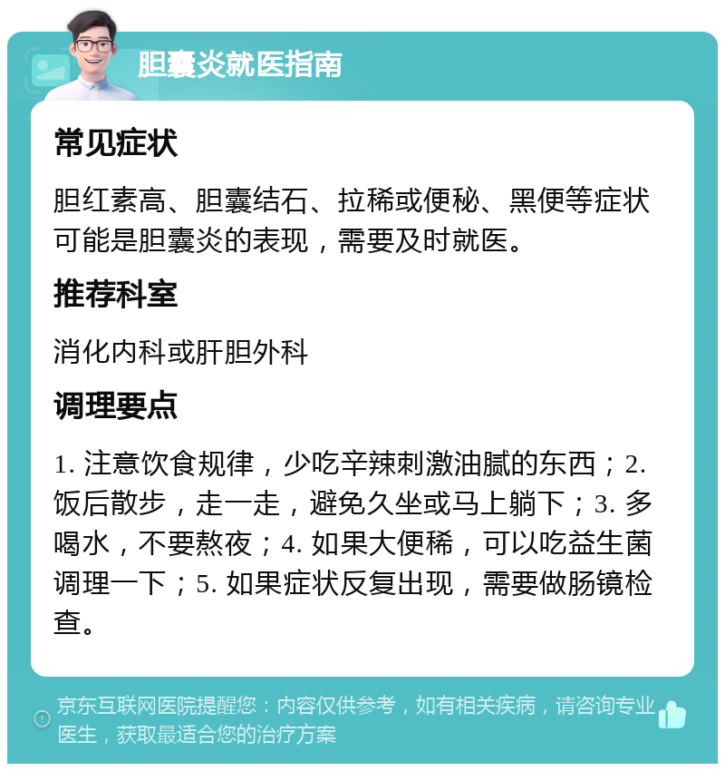 胆囊炎就医指南 常见症状 胆红素高、胆囊结石、拉稀或便秘、黑便等症状可能是胆囊炎的表现，需要及时就医。 推荐科室 消化内科或肝胆外科 调理要点 1. 注意饮食规律，少吃辛辣刺激油腻的东西；2. 饭后散步，走一走，避免久坐或马上躺下；3. 多喝水，不要熬夜；4. 如果大便稀，可以吃益生菌调理一下；5. 如果症状反复出现，需要做肠镜检查。