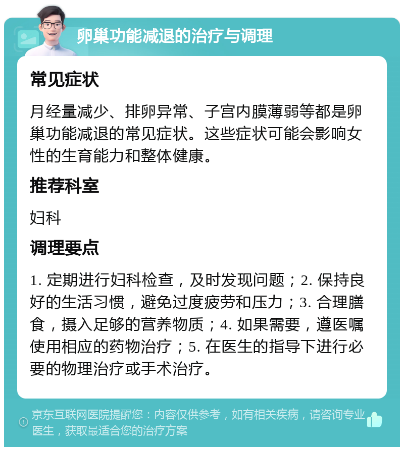 卵巢功能减退的治疗与调理 常见症状 月经量减少、排卵异常、子宫内膜薄弱等都是卵巢功能减退的常见症状。这些症状可能会影响女性的生育能力和整体健康。 推荐科室 妇科 调理要点 1. 定期进行妇科检查，及时发现问题；2. 保持良好的生活习惯，避免过度疲劳和压力；3. 合理膳食，摄入足够的营养物质；4. 如果需要，遵医嘱使用相应的药物治疗；5. 在医生的指导下进行必要的物理治疗或手术治疗。