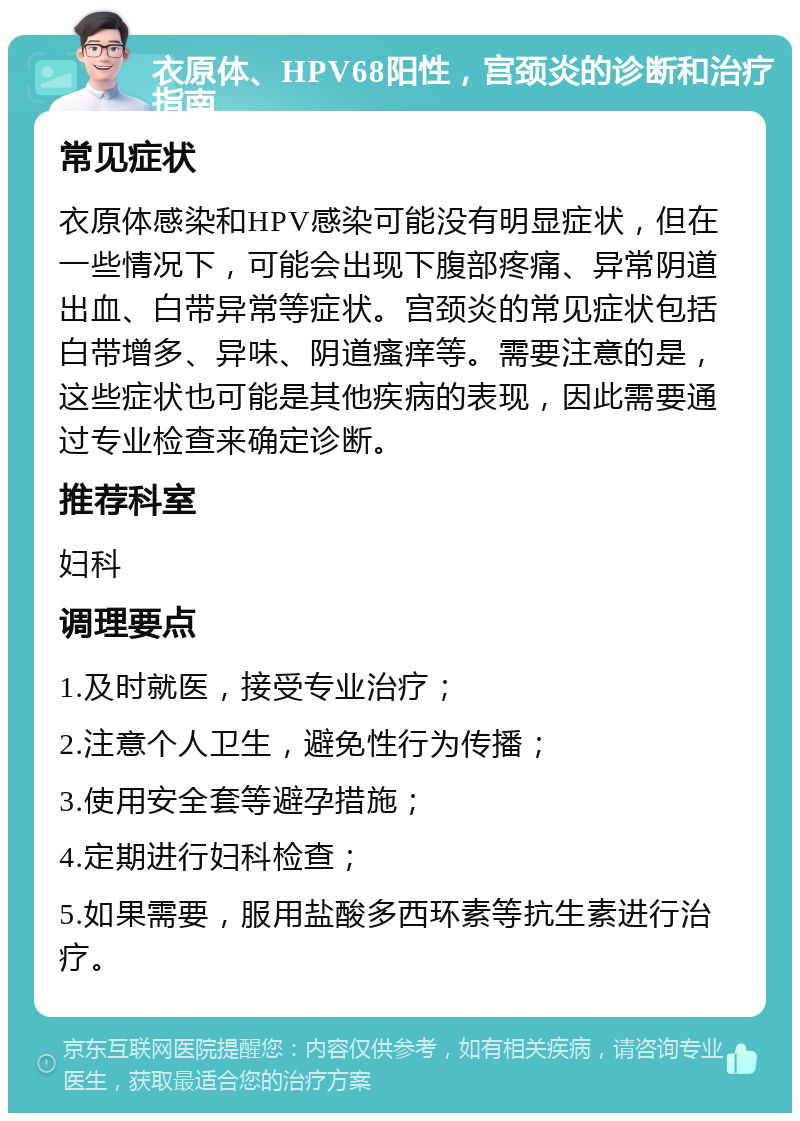 衣原体、HPV68阳性，宫颈炎的诊断和治疗指南 常见症状 衣原体感染和HPV感染可能没有明显症状，但在一些情况下，可能会出现下腹部疼痛、异常阴道出血、白带异常等症状。宫颈炎的常见症状包括白带增多、异味、阴道瘙痒等。需要注意的是，这些症状也可能是其他疾病的表现，因此需要通过专业检查来确定诊断。 推荐科室 妇科 调理要点 1.及时就医，接受专业治疗； 2.注意个人卫生，避免性行为传播； 3.使用安全套等避孕措施； 4.定期进行妇科检查； 5.如果需要，服用盐酸多西环素等抗生素进行治疗。