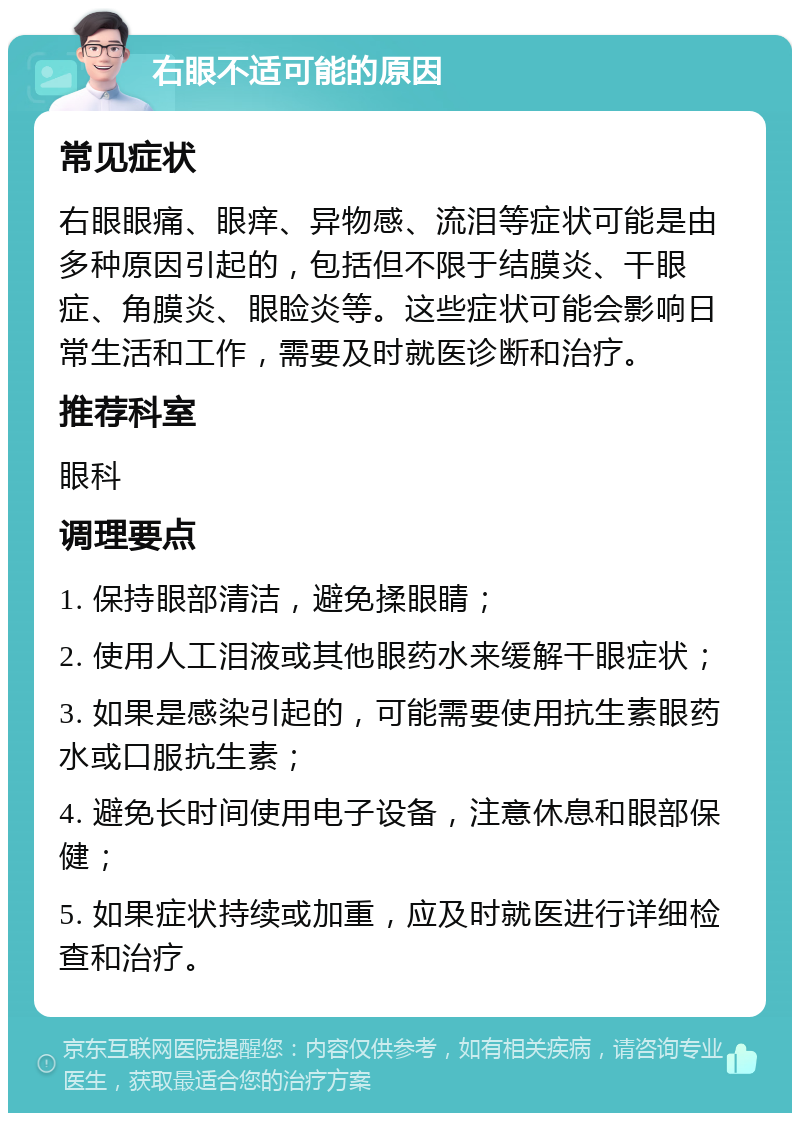 右眼不适可能的原因 常见症状 右眼眼痛、眼痒、异物感、流泪等症状可能是由多种原因引起的，包括但不限于结膜炎、干眼症、角膜炎、眼睑炎等。这些症状可能会影响日常生活和工作，需要及时就医诊断和治疗。 推荐科室 眼科 调理要点 1. 保持眼部清洁，避免揉眼睛； 2. 使用人工泪液或其他眼药水来缓解干眼症状； 3. 如果是感染引起的，可能需要使用抗生素眼药水或口服抗生素； 4. 避免长时间使用电子设备，注意休息和眼部保健； 5. 如果症状持续或加重，应及时就医进行详细检查和治疗。