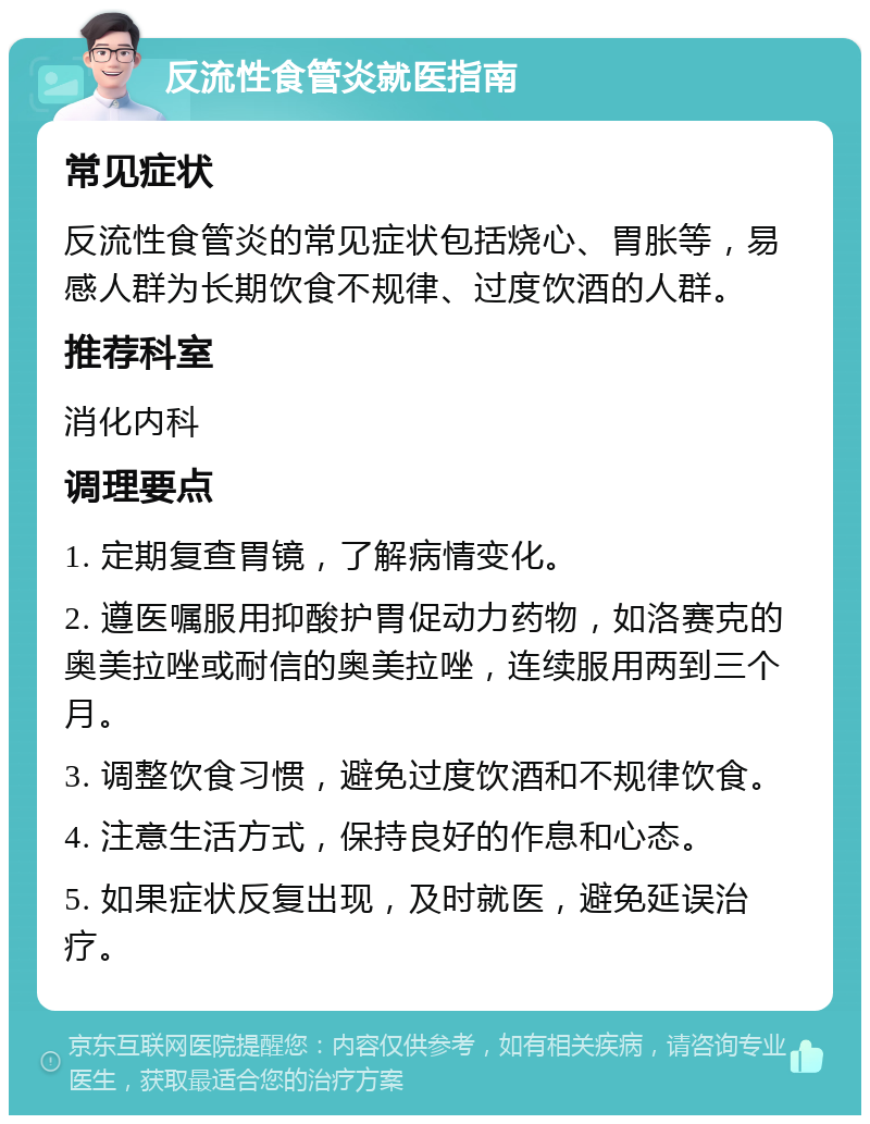 反流性食管炎就医指南 常见症状 反流性食管炎的常见症状包括烧心、胃胀等，易感人群为长期饮食不规律、过度饮酒的人群。 推荐科室 消化内科 调理要点 1. 定期复查胃镜，了解病情变化。 2. 遵医嘱服用抑酸护胃促动力药物，如洛赛克的奥美拉唑或耐信的奥美拉唑，连续服用两到三个月。 3. 调整饮食习惯，避免过度饮酒和不规律饮食。 4. 注意生活方式，保持良好的作息和心态。 5. 如果症状反复出现，及时就医，避免延误治疗。