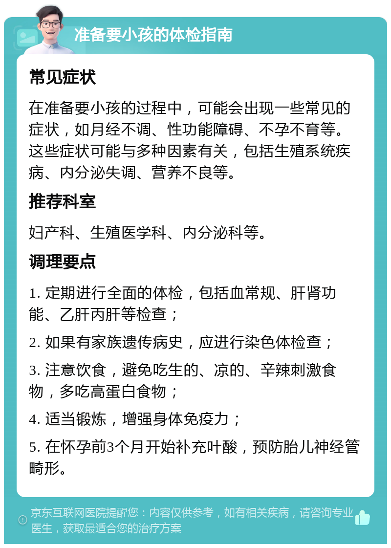 准备要小孩的体检指南 常见症状 在准备要小孩的过程中，可能会出现一些常见的症状，如月经不调、性功能障碍、不孕不育等。这些症状可能与多种因素有关，包括生殖系统疾病、内分泌失调、营养不良等。 推荐科室 妇产科、生殖医学科、内分泌科等。 调理要点 1. 定期进行全面的体检，包括血常规、肝肾功能、乙肝丙肝等检查； 2. 如果有家族遗传病史，应进行染色体检查； 3. 注意饮食，避免吃生的、凉的、辛辣刺激食物，多吃高蛋白食物； 4. 适当锻炼，增强身体免疫力； 5. 在怀孕前3个月开始补充叶酸，预防胎儿神经管畸形。