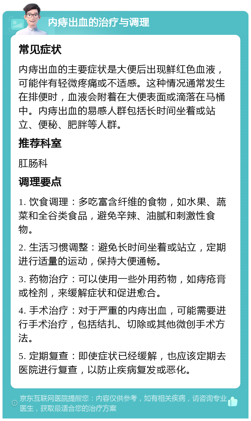 内痔出血的治疗与调理 常见症状 内痔出血的主要症状是大便后出现鲜红色血液，可能伴有轻微疼痛或不适感。这种情况通常发生在排便时，血液会附着在大便表面或滴落在马桶中。内痔出血的易感人群包括长时间坐着或站立、便秘、肥胖等人群。 推荐科室 肛肠科 调理要点 1. 饮食调理：多吃富含纤维的食物，如水果、蔬菜和全谷类食品，避免辛辣、油腻和刺激性食物。 2. 生活习惯调整：避免长时间坐着或站立，定期进行适量的运动，保持大便通畅。 3. 药物治疗：可以使用一些外用药物，如痔疮膏或栓剂，来缓解症状和促进愈合。 4. 手术治疗：对于严重的内痔出血，可能需要进行手术治疗，包括结扎、切除或其他微创手术方法。 5. 定期复查：即使症状已经缓解，也应该定期去医院进行复查，以防止疾病复发或恶化。