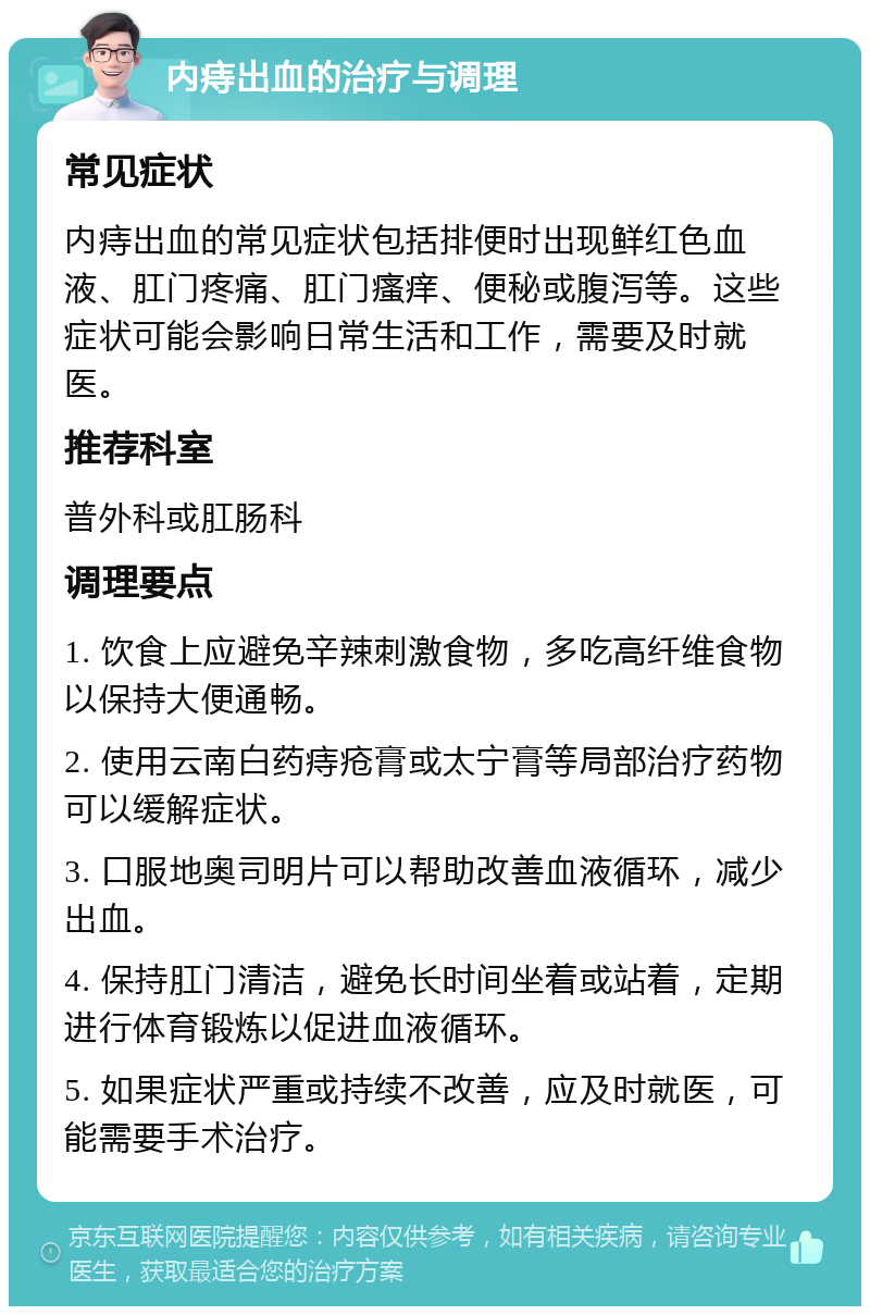 内痔出血的治疗与调理 常见症状 内痔出血的常见症状包括排便时出现鲜红色血液、肛门疼痛、肛门瘙痒、便秘或腹泻等。这些症状可能会影响日常生活和工作，需要及时就医。 推荐科室 普外科或肛肠科 调理要点 1. 饮食上应避免辛辣刺激食物，多吃高纤维食物以保持大便通畅。 2. 使用云南白药痔疮膏或太宁膏等局部治疗药物可以缓解症状。 3. 口服地奥司明片可以帮助改善血液循环，减少出血。 4. 保持肛门清洁，避免长时间坐着或站着，定期进行体育锻炼以促进血液循环。 5. 如果症状严重或持续不改善，应及时就医，可能需要手术治疗。