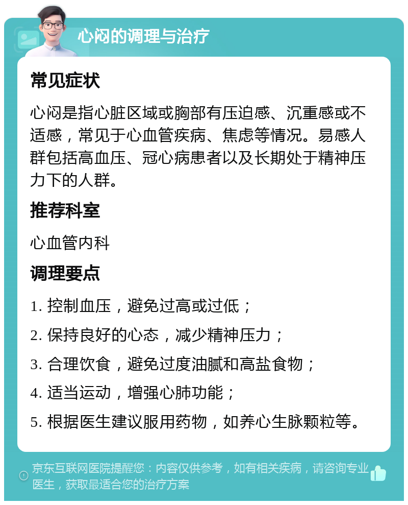 心闷的调理与治疗 常见症状 心闷是指心脏区域或胸部有压迫感、沉重感或不适感，常见于心血管疾病、焦虑等情况。易感人群包括高血压、冠心病患者以及长期处于精神压力下的人群。 推荐科室 心血管内科 调理要点 1. 控制血压，避免过高或过低； 2. 保持良好的心态，减少精神压力； 3. 合理饮食，避免过度油腻和高盐食物； 4. 适当运动，增强心肺功能； 5. 根据医生建议服用药物，如养心生脉颗粒等。