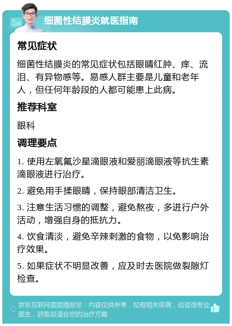 细菌性结膜炎就医指南 常见症状 细菌性结膜炎的常见症状包括眼睛红肿、痒、流泪、有异物感等。易感人群主要是儿童和老年人，但任何年龄段的人都可能患上此病。 推荐科室 眼科 调理要点 1. 使用左氧氟沙星滴眼液和爱丽滴眼液等抗生素滴眼液进行治疗。 2. 避免用手揉眼睛，保持眼部清洁卫生。 3. 注意生活习惯的调整，避免熬夜，多进行户外活动，增强自身的抵抗力。 4. 饮食清淡，避免辛辣刺激的食物，以免影响治疗效果。 5. 如果症状不明显改善，应及时去医院做裂隙灯检查。