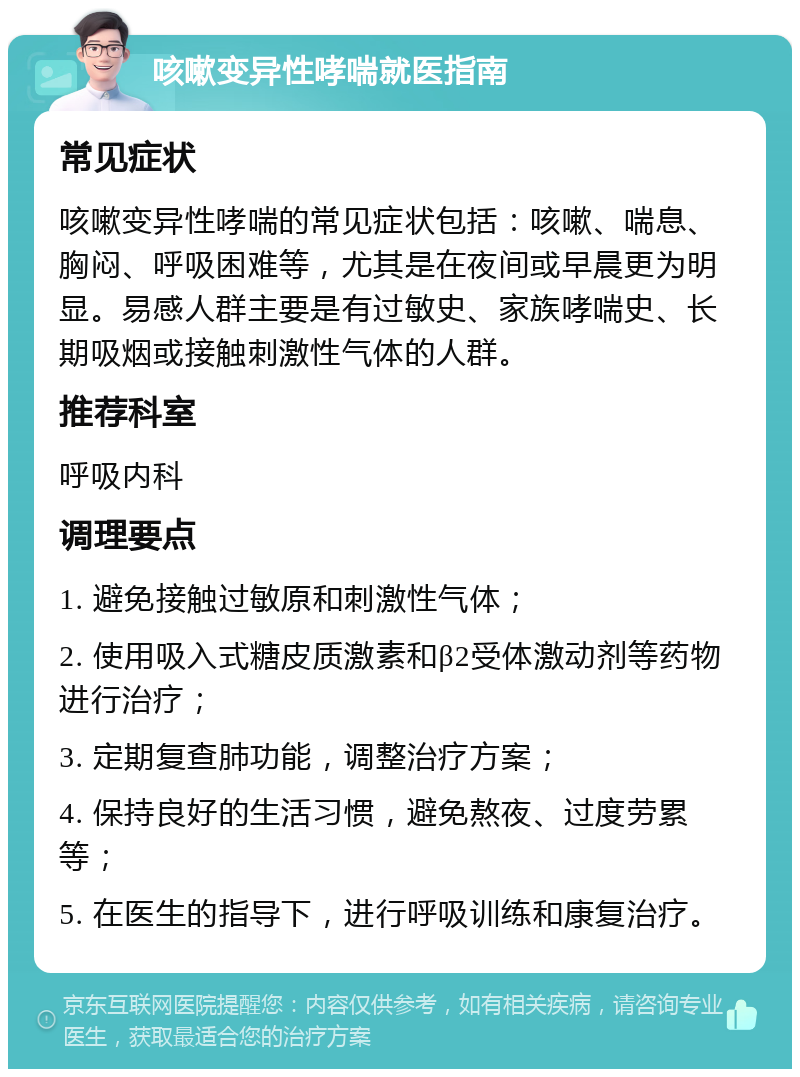 咳嗽变异性哮喘就医指南 常见症状 咳嗽变异性哮喘的常见症状包括：咳嗽、喘息、胸闷、呼吸困难等，尤其是在夜间或早晨更为明显。易感人群主要是有过敏史、家族哮喘史、长期吸烟或接触刺激性气体的人群。 推荐科室 呼吸内科 调理要点 1. 避免接触过敏原和刺激性气体； 2. 使用吸入式糖皮质激素和β2受体激动剂等药物进行治疗； 3. 定期复查肺功能，调整治疗方案； 4. 保持良好的生活习惯，避免熬夜、过度劳累等； 5. 在医生的指导下，进行呼吸训练和康复治疗。