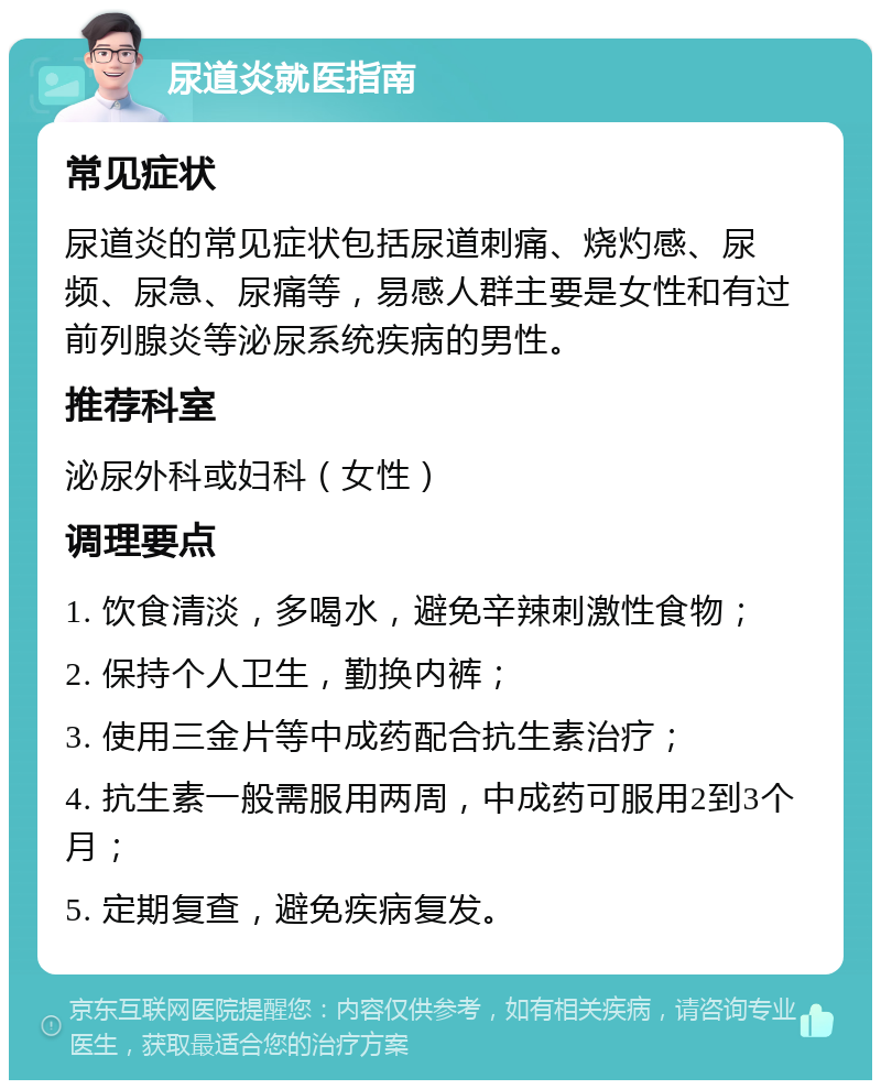 尿道炎就医指南 常见症状 尿道炎的常见症状包括尿道刺痛、烧灼感、尿频、尿急、尿痛等，易感人群主要是女性和有过前列腺炎等泌尿系统疾病的男性。 推荐科室 泌尿外科或妇科（女性） 调理要点 1. 饮食清淡，多喝水，避免辛辣刺激性食物； 2. 保持个人卫生，勤换内裤； 3. 使用三金片等中成药配合抗生素治疗； 4. 抗生素一般需服用两周，中成药可服用2到3个月； 5. 定期复查，避免疾病复发。