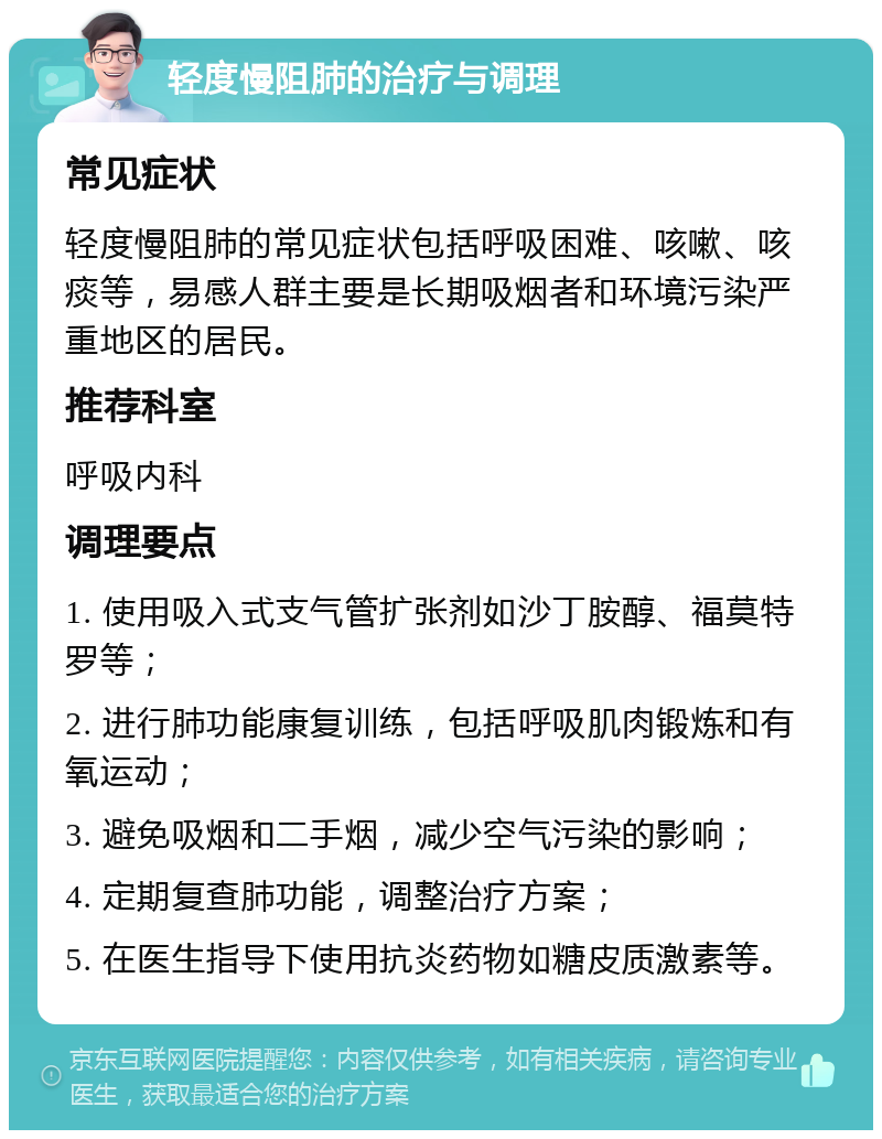 轻度慢阻肺的治疗与调理 常见症状 轻度慢阻肺的常见症状包括呼吸困难、咳嗽、咳痰等，易感人群主要是长期吸烟者和环境污染严重地区的居民。 推荐科室 呼吸内科 调理要点 1. 使用吸入式支气管扩张剂如沙丁胺醇、福莫特罗等； 2. 进行肺功能康复训练，包括呼吸肌肉锻炼和有氧运动； 3. 避免吸烟和二手烟，减少空气污染的影响； 4. 定期复查肺功能，调整治疗方案； 5. 在医生指导下使用抗炎药物如糖皮质激素等。