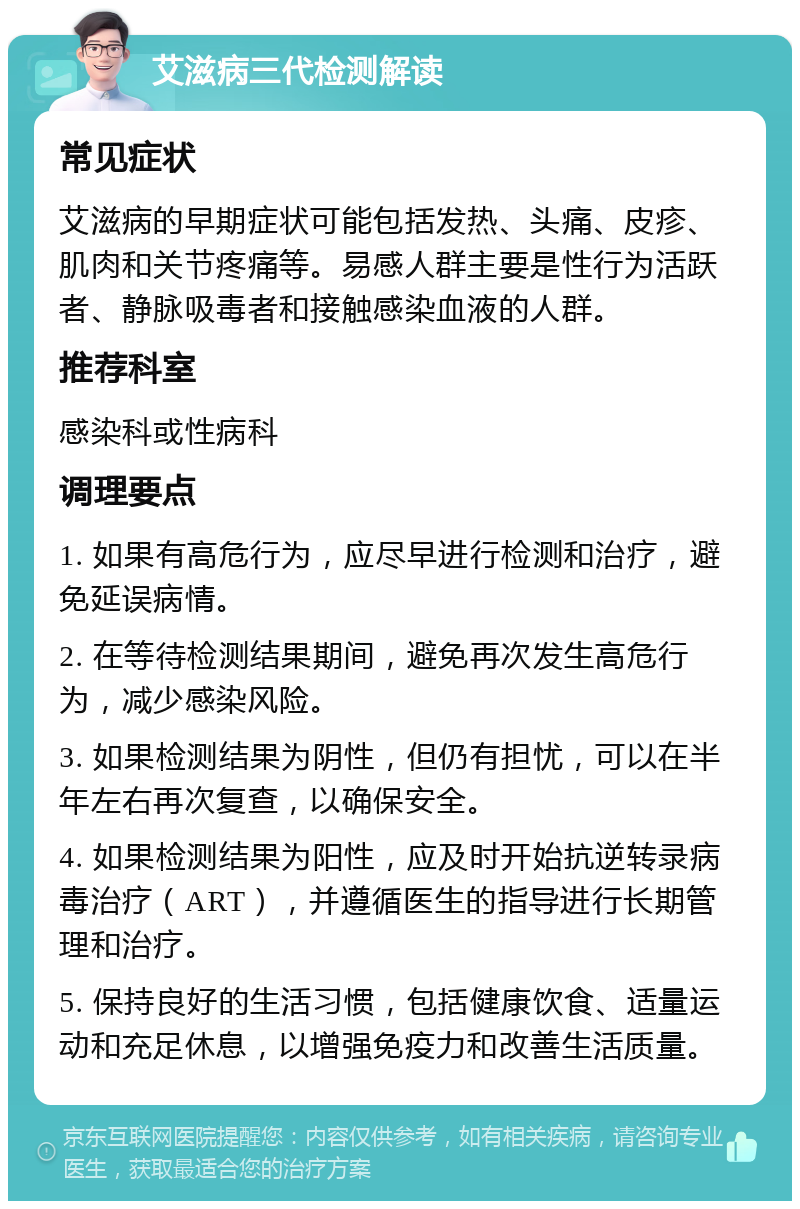 艾滋病三代检测解读 常见症状 艾滋病的早期症状可能包括发热、头痛、皮疹、肌肉和关节疼痛等。易感人群主要是性行为活跃者、静脉吸毒者和接触感染血液的人群。 推荐科室 感染科或性病科 调理要点 1. 如果有高危行为，应尽早进行检测和治疗，避免延误病情。 2. 在等待检测结果期间，避免再次发生高危行为，减少感染风险。 3. 如果检测结果为阴性，但仍有担忧，可以在半年左右再次复查，以确保安全。 4. 如果检测结果为阳性，应及时开始抗逆转录病毒治疗（ART），并遵循医生的指导进行长期管理和治疗。 5. 保持良好的生活习惯，包括健康饮食、适量运动和充足休息，以增强免疫力和改善生活质量。