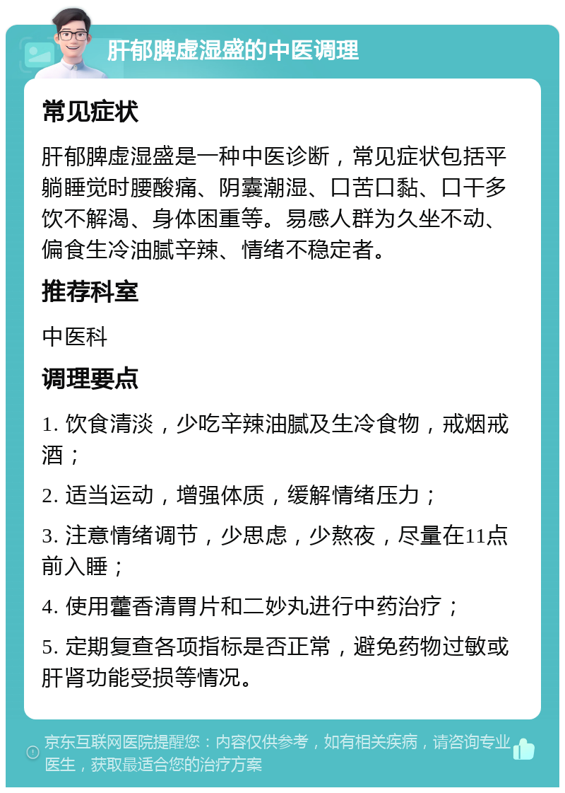 肝郁脾虚湿盛的中医调理 常见症状 肝郁脾虚湿盛是一种中医诊断，常见症状包括平躺睡觉时腰酸痛、阴囊潮湿、口苦口黏、口干多饮不解渴、身体困重等。易感人群为久坐不动、偏食生冷油腻辛辣、情绪不稳定者。 推荐科室 中医科 调理要点 1. 饮食清淡，少吃辛辣油腻及生冷食物，戒烟戒酒； 2. 适当运动，增强体质，缓解情绪压力； 3. 注意情绪调节，少思虑，少熬夜，尽量在11点前入睡； 4. 使用藿香清胃片和二妙丸进行中药治疗； 5. 定期复查各项指标是否正常，避免药物过敏或肝肾功能受损等情况。