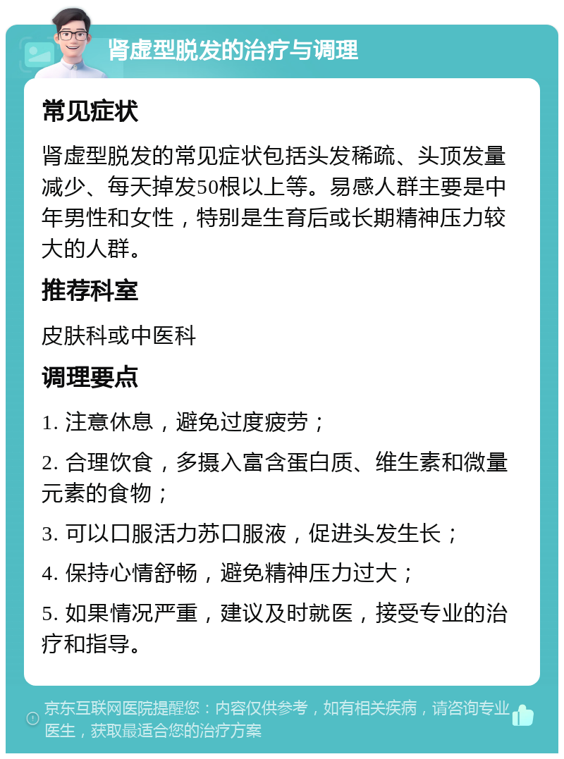 肾虚型脱发的治疗与调理 常见症状 肾虚型脱发的常见症状包括头发稀疏、头顶发量减少、每天掉发50根以上等。易感人群主要是中年男性和女性，特别是生育后或长期精神压力较大的人群。 推荐科室 皮肤科或中医科 调理要点 1. 注意休息，避免过度疲劳； 2. 合理饮食，多摄入富含蛋白质、维生素和微量元素的食物； 3. 可以口服活力苏口服液，促进头发生长； 4. 保持心情舒畅，避免精神压力过大； 5. 如果情况严重，建议及时就医，接受专业的治疗和指导。