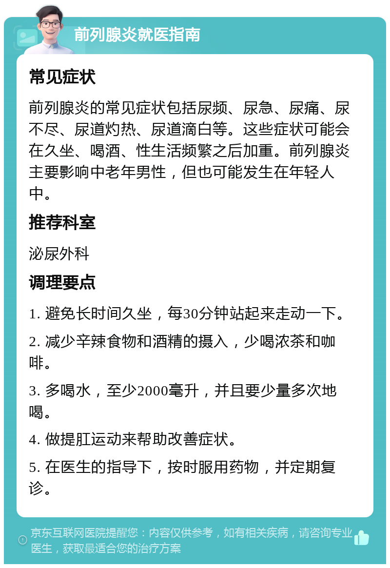 前列腺炎就医指南 常见症状 前列腺炎的常见症状包括尿频、尿急、尿痛、尿不尽、尿道灼热、尿道滴白等。这些症状可能会在久坐、喝酒、性生活频繁之后加重。前列腺炎主要影响中老年男性，但也可能发生在年轻人中。 推荐科室 泌尿外科 调理要点 1. 避免长时间久坐，每30分钟站起来走动一下。 2. 减少辛辣食物和酒精的摄入，少喝浓茶和咖啡。 3. 多喝水，至少2000毫升，并且要少量多次地喝。 4. 做提肛运动来帮助改善症状。 5. 在医生的指导下，按时服用药物，并定期复诊。