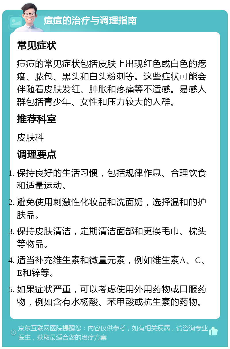 痘痘的治疗与调理指南 常见症状 痘痘的常见症状包括皮肤上出现红色或白色的疙瘩、脓包、黑头和白头粉刺等。这些症状可能会伴随着皮肤发红、肿胀和疼痛等不适感。易感人群包括青少年、女性和压力较大的人群。 推荐科室 皮肤科 调理要点 保持良好的生活习惯，包括规律作息、合理饮食和适量运动。 避免使用刺激性化妆品和洗面奶，选择温和的护肤品。 保持皮肤清洁，定期清洁面部和更换毛巾、枕头等物品。 适当补充维生素和微量元素，例如维生素A、C、E和锌等。 如果症状严重，可以考虑使用外用药物或口服药物，例如含有水杨酸、苯甲酸或抗生素的药物。