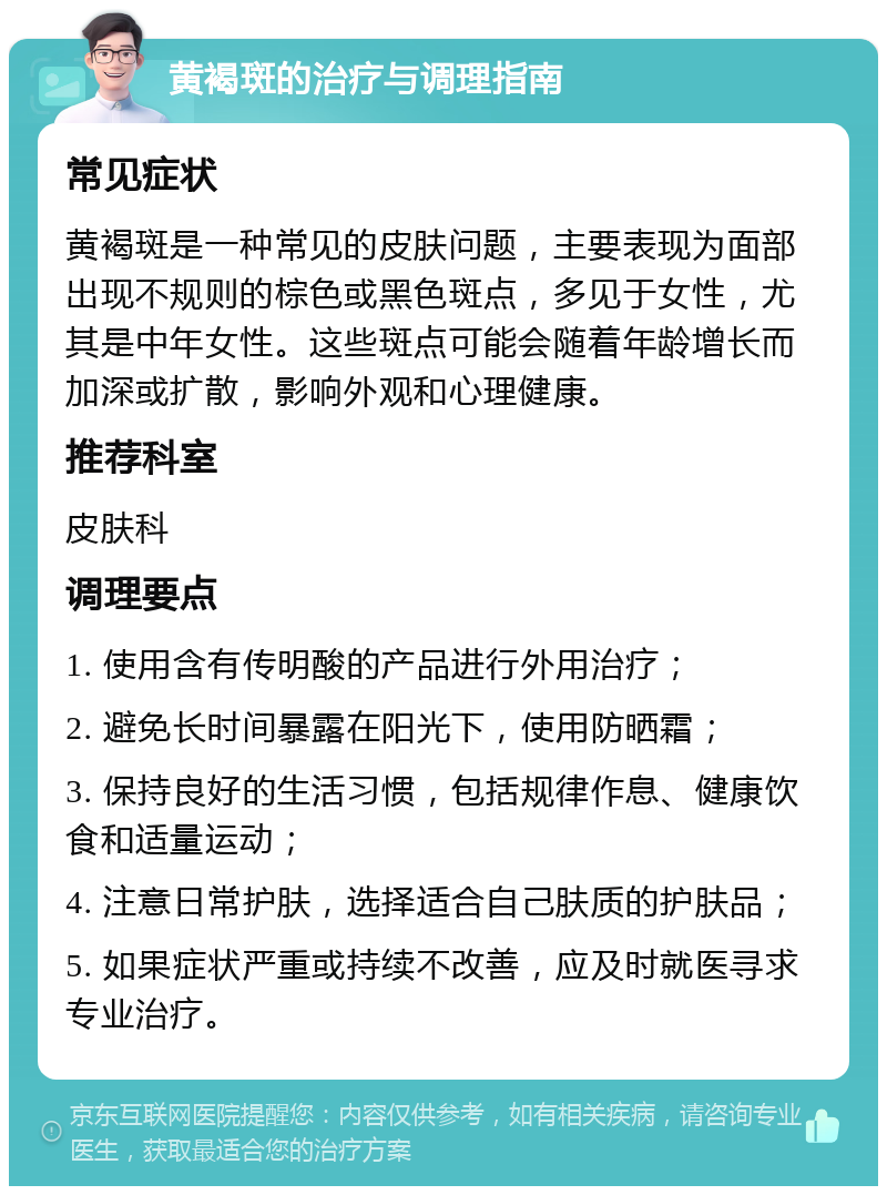 黄褐斑的治疗与调理指南 常见症状 黄褐斑是一种常见的皮肤问题，主要表现为面部出现不规则的棕色或黑色斑点，多见于女性，尤其是中年女性。这些斑点可能会随着年龄增长而加深或扩散，影响外观和心理健康。 推荐科室 皮肤科 调理要点 1. 使用含有传明酸的产品进行外用治疗； 2. 避免长时间暴露在阳光下，使用防晒霜； 3. 保持良好的生活习惯，包括规律作息、健康饮食和适量运动； 4. 注意日常护肤，选择适合自己肤质的护肤品； 5. 如果症状严重或持续不改善，应及时就医寻求专业治疗。