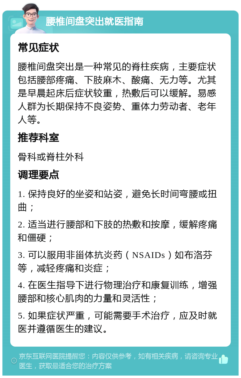 腰椎间盘突出就医指南 常见症状 腰椎间盘突出是一种常见的脊柱疾病，主要症状包括腰部疼痛、下肢麻木、酸痛、无力等。尤其是早晨起床后症状较重，热敷后可以缓解。易感人群为长期保持不良姿势、重体力劳动者、老年人等。 推荐科室 骨科或脊柱外科 调理要点 1. 保持良好的坐姿和站姿，避免长时间弯腰或扭曲； 2. 适当进行腰部和下肢的热敷和按摩，缓解疼痛和僵硬； 3. 可以服用非甾体抗炎药（NSAIDs）如布洛芬等，减轻疼痛和炎症； 4. 在医生指导下进行物理治疗和康复训练，增强腰部和核心肌肉的力量和灵活性； 5. 如果症状严重，可能需要手术治疗，应及时就医并遵循医生的建议。