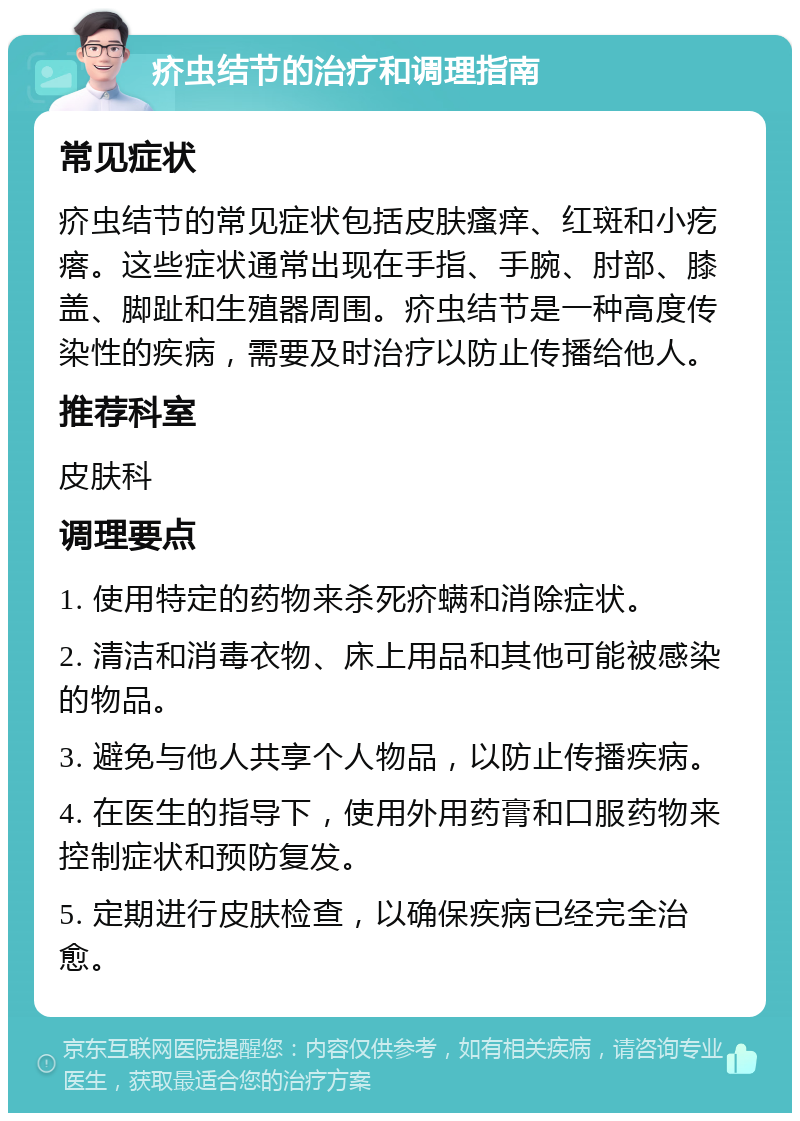 疥虫结节的治疗和调理指南 常见症状 疥虫结节的常见症状包括皮肤瘙痒、红斑和小疙瘩。这些症状通常出现在手指、手腕、肘部、膝盖、脚趾和生殖器周围。疥虫结节是一种高度传染性的疾病，需要及时治疗以防止传播给他人。 推荐科室 皮肤科 调理要点 1. 使用特定的药物来杀死疥螨和消除症状。 2. 清洁和消毒衣物、床上用品和其他可能被感染的物品。 3. 避免与他人共享个人物品，以防止传播疾病。 4. 在医生的指导下，使用外用药膏和口服药物来控制症状和预防复发。 5. 定期进行皮肤检查，以确保疾病已经完全治愈。