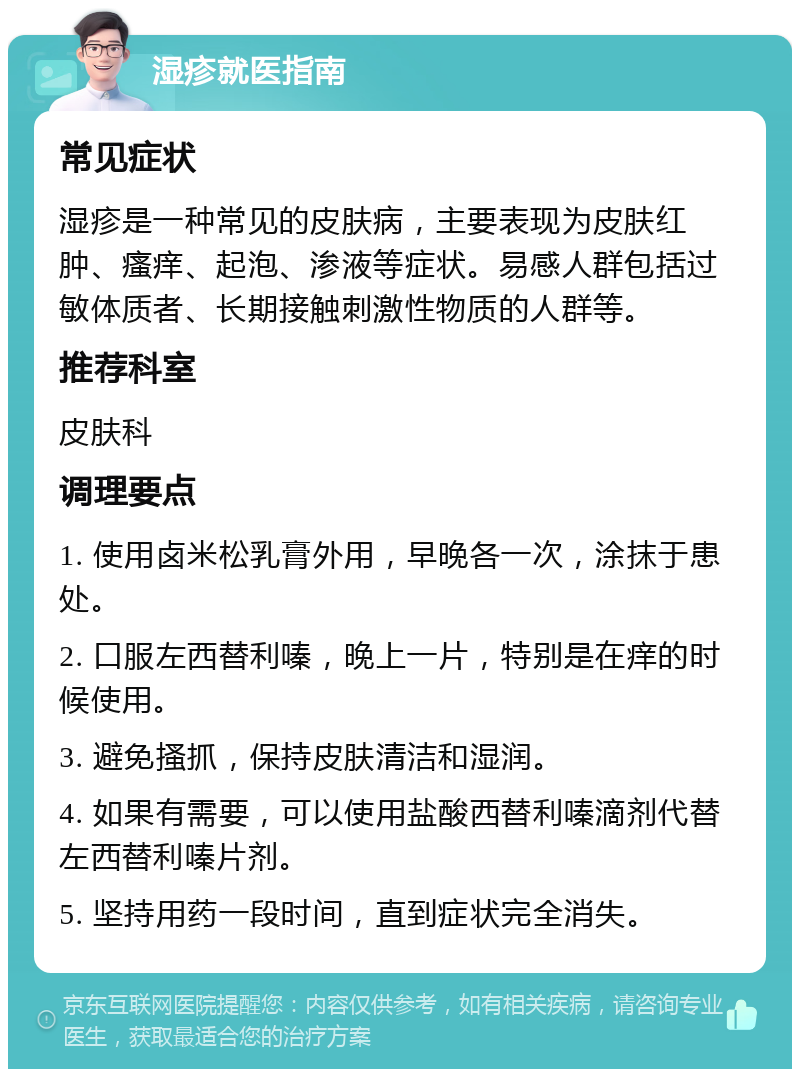 湿疹就医指南 常见症状 湿疹是一种常见的皮肤病，主要表现为皮肤红肿、瘙痒、起泡、渗液等症状。易感人群包括过敏体质者、长期接触刺激性物质的人群等。 推荐科室 皮肤科 调理要点 1. 使用卤米松乳膏外用，早晚各一次，涂抹于患处。 2. 口服左西替利嗪，晚上一片，特别是在痒的时候使用。 3. 避免搔抓，保持皮肤清洁和湿润。 4. 如果有需要，可以使用盐酸西替利嗪滴剂代替左西替利嗪片剂。 5. 坚持用药一段时间，直到症状完全消失。