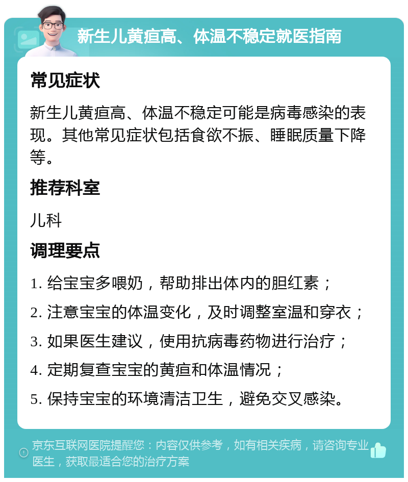 新生儿黄疸高、体温不稳定就医指南 常见症状 新生儿黄疸高、体温不稳定可能是病毒感染的表现。其他常见症状包括食欲不振、睡眠质量下降等。 推荐科室 儿科 调理要点 1. 给宝宝多喂奶，帮助排出体内的胆红素； 2. 注意宝宝的体温变化，及时调整室温和穿衣； 3. 如果医生建议，使用抗病毒药物进行治疗； 4. 定期复查宝宝的黄疸和体温情况； 5. 保持宝宝的环境清洁卫生，避免交叉感染。