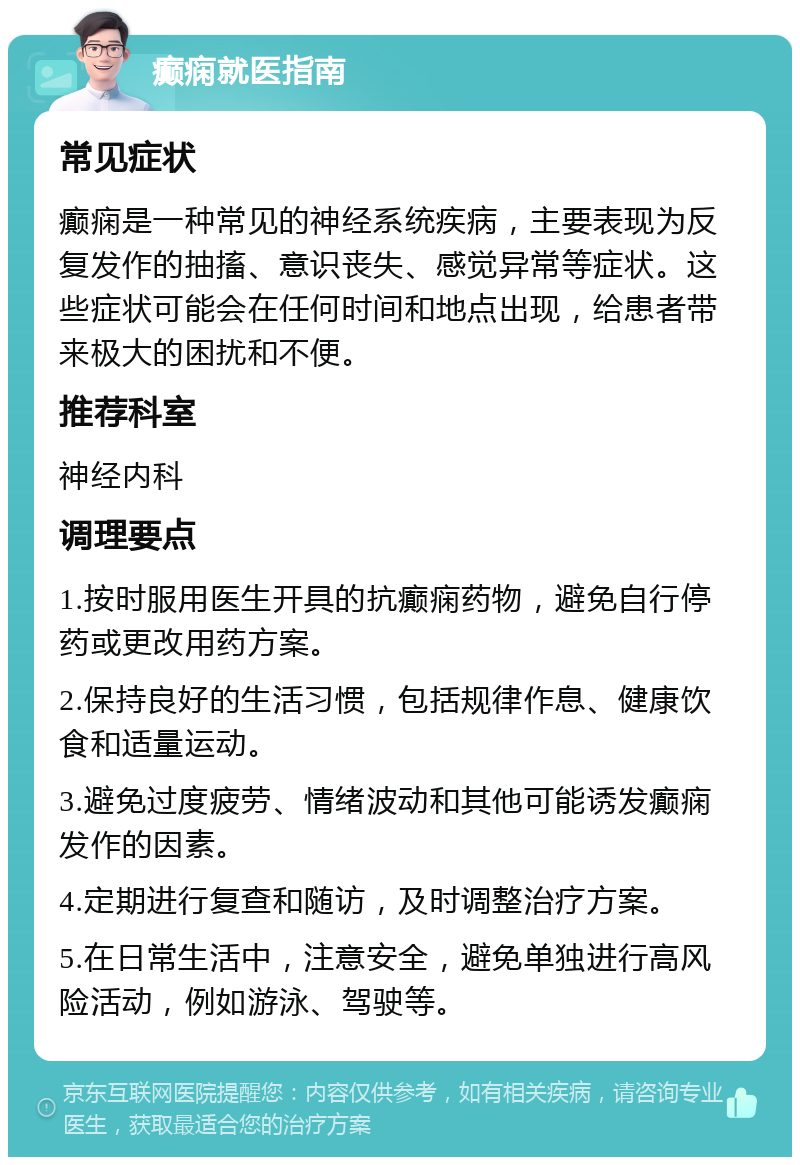 癫痫就医指南 常见症状 癫痫是一种常见的神经系统疾病，主要表现为反复发作的抽搐、意识丧失、感觉异常等症状。这些症状可能会在任何时间和地点出现，给患者带来极大的困扰和不便。 推荐科室 神经内科 调理要点 1.按时服用医生开具的抗癫痫药物，避免自行停药或更改用药方案。 2.保持良好的生活习惯，包括规律作息、健康饮食和适量运动。 3.避免过度疲劳、情绪波动和其他可能诱发癫痫发作的因素。 4.定期进行复查和随访，及时调整治疗方案。 5.在日常生活中，注意安全，避免单独进行高风险活动，例如游泳、驾驶等。