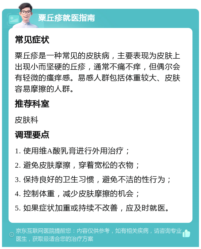 粟丘疹就医指南 常见症状 粟丘疹是一种常见的皮肤病，主要表现为皮肤上出现小而坚硬的丘疹，通常不痛不痒，但偶尔会有轻微的瘙痒感。易感人群包括体重较大、皮肤容易摩擦的人群。 推荐科室 皮肤科 调理要点 1. 使用维A酸乳膏进行外用治疗； 2. 避免皮肤摩擦，穿着宽松的衣物； 3. 保持良好的卫生习惯，避免不洁的性行为； 4. 控制体重，减少皮肤摩擦的机会； 5. 如果症状加重或持续不改善，应及时就医。