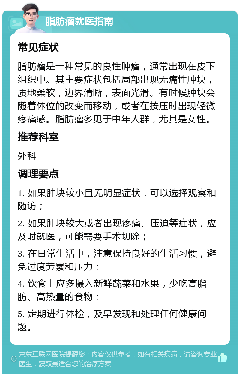 脂肪瘤就医指南 常见症状 脂肪瘤是一种常见的良性肿瘤，通常出现在皮下组织中。其主要症状包括局部出现无痛性肿块，质地柔软，边界清晰，表面光滑。有时候肿块会随着体位的改变而移动，或者在按压时出现轻微疼痛感。脂肪瘤多见于中年人群，尤其是女性。 推荐科室 外科 调理要点 1. 如果肿块较小且无明显症状，可以选择观察和随访； 2. 如果肿块较大或者出现疼痛、压迫等症状，应及时就医，可能需要手术切除； 3. 在日常生活中，注意保持良好的生活习惯，避免过度劳累和压力； 4. 饮食上应多摄入新鲜蔬菜和水果，少吃高脂肪、高热量的食物； 5. 定期进行体检，及早发现和处理任何健康问题。