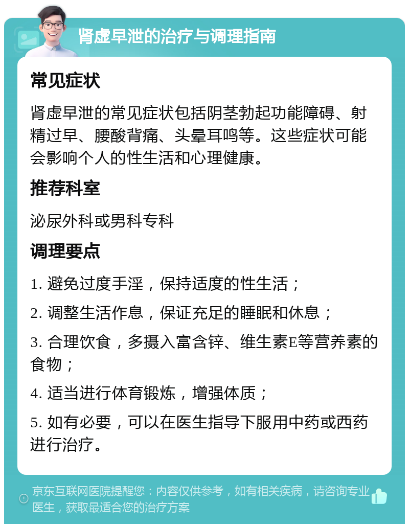 肾虚早泄的治疗与调理指南 常见症状 肾虚早泄的常见症状包括阴茎勃起功能障碍、射精过早、腰酸背痛、头晕耳鸣等。这些症状可能会影响个人的性生活和心理健康。 推荐科室 泌尿外科或男科专科 调理要点 1. 避免过度手淫，保持适度的性生活； 2. 调整生活作息，保证充足的睡眠和休息； 3. 合理饮食，多摄入富含锌、维生素E等营养素的食物； 4. 适当进行体育锻炼，增强体质； 5. 如有必要，可以在医生指导下服用中药或西药进行治疗。