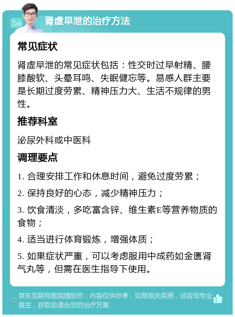 肾虚早泄的治疗方法 常见症状 肾虚早泄的常见症状包括：性交时过早射精、腰膝酸软、头晕耳鸣、失眠健忘等。易感人群主要是长期过度劳累、精神压力大、生活不规律的男性。 推荐科室 泌尿外科或中医科 调理要点 1. 合理安排工作和休息时间，避免过度劳累； 2. 保持良好的心态，减少精神压力； 3. 饮食清淡，多吃富含锌、维生素E等营养物质的食物； 4. 适当进行体育锻炼，增强体质； 5. 如果症状严重，可以考虑服用中成药如金匮肾气丸等，但需在医生指导下使用。