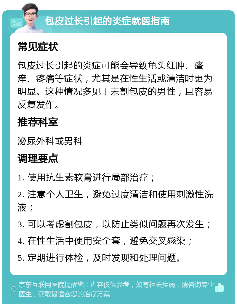 包皮过长引起的炎症就医指南 常见症状 包皮过长引起的炎症可能会导致龟头红肿、瘙痒、疼痛等症状，尤其是在性生活或清洁时更为明显。这种情况多见于未割包皮的男性，且容易反复发作。 推荐科室 泌尿外科或男科 调理要点 1. 使用抗生素软膏进行局部治疗； 2. 注意个人卫生，避免过度清洁和使用刺激性洗液； 3. 可以考虑割包皮，以防止类似问题再次发生； 4. 在性生活中使用安全套，避免交叉感染； 5. 定期进行体检，及时发现和处理问题。