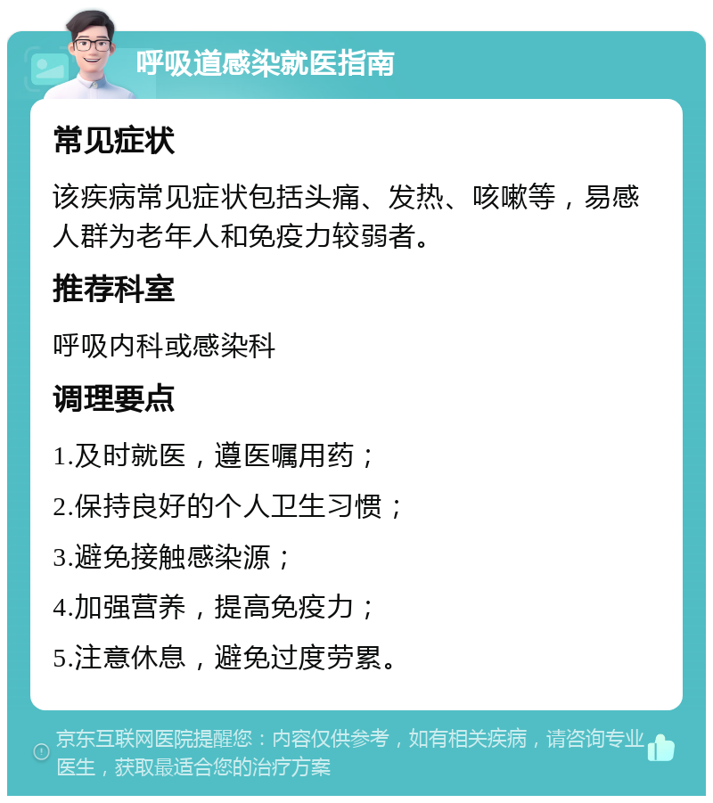 呼吸道感染就医指南 常见症状 该疾病常见症状包括头痛、发热、咳嗽等，易感人群为老年人和免疫力较弱者。 推荐科室 呼吸内科或感染科 调理要点 1.及时就医，遵医嘱用药； 2.保持良好的个人卫生习惯； 3.避免接触感染源； 4.加强营养，提高免疫力； 5.注意休息，避免过度劳累。