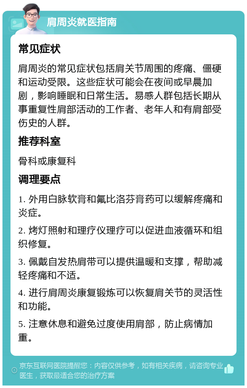 肩周炎就医指南 常见症状 肩周炎的常见症状包括肩关节周围的疼痛、僵硬和运动受限。这些症状可能会在夜间或早晨加剧，影响睡眠和日常生活。易感人群包括长期从事重复性肩部活动的工作者、老年人和有肩部受伤史的人群。 推荐科室 骨科或康复科 调理要点 1. 外用白脉软膏和氟比洛芬膏药可以缓解疼痛和炎症。 2. 烤灯照射和理疗仪理疗可以促进血液循环和组织修复。 3. 佩戴自发热肩带可以提供温暖和支撑，帮助减轻疼痛和不适。 4. 进行肩周炎康复锻炼可以恢复肩关节的灵活性和功能。 5. 注意休息和避免过度使用肩部，防止病情加重。