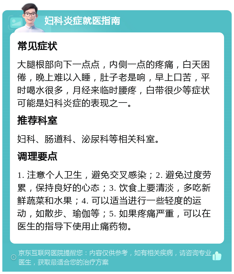 妇科炎症就医指南 常见症状 大腿根部向下一点点，内侧一点的疼痛，白天困倦，晚上难以入睡，肚子老是响，早上口苦，平时喝水很多，月经来临时腰疼，白带很少等症状可能是妇科炎症的表现之一。 推荐科室 妇科、肠道科、泌尿科等相关科室。 调理要点 1. 注意个人卫生，避免交叉感染；2. 避免过度劳累，保持良好的心态；3. 饮食上要清淡，多吃新鲜蔬菜和水果；4. 可以适当进行一些轻度的运动，如散步、瑜伽等；5. 如果疼痛严重，可以在医生的指导下使用止痛药物。