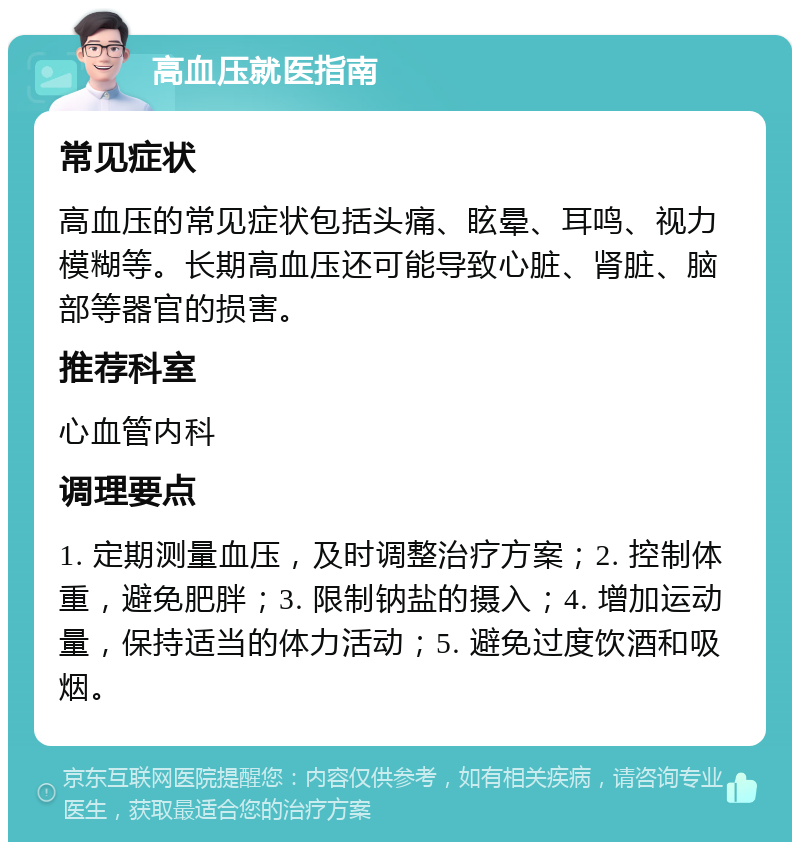 高血压就医指南 常见症状 高血压的常见症状包括头痛、眩晕、耳鸣、视力模糊等。长期高血压还可能导致心脏、肾脏、脑部等器官的损害。 推荐科室 心血管内科 调理要点 1. 定期测量血压，及时调整治疗方案；2. 控制体重，避免肥胖；3. 限制钠盐的摄入；4. 增加运动量，保持适当的体力活动；5. 避免过度饮酒和吸烟。