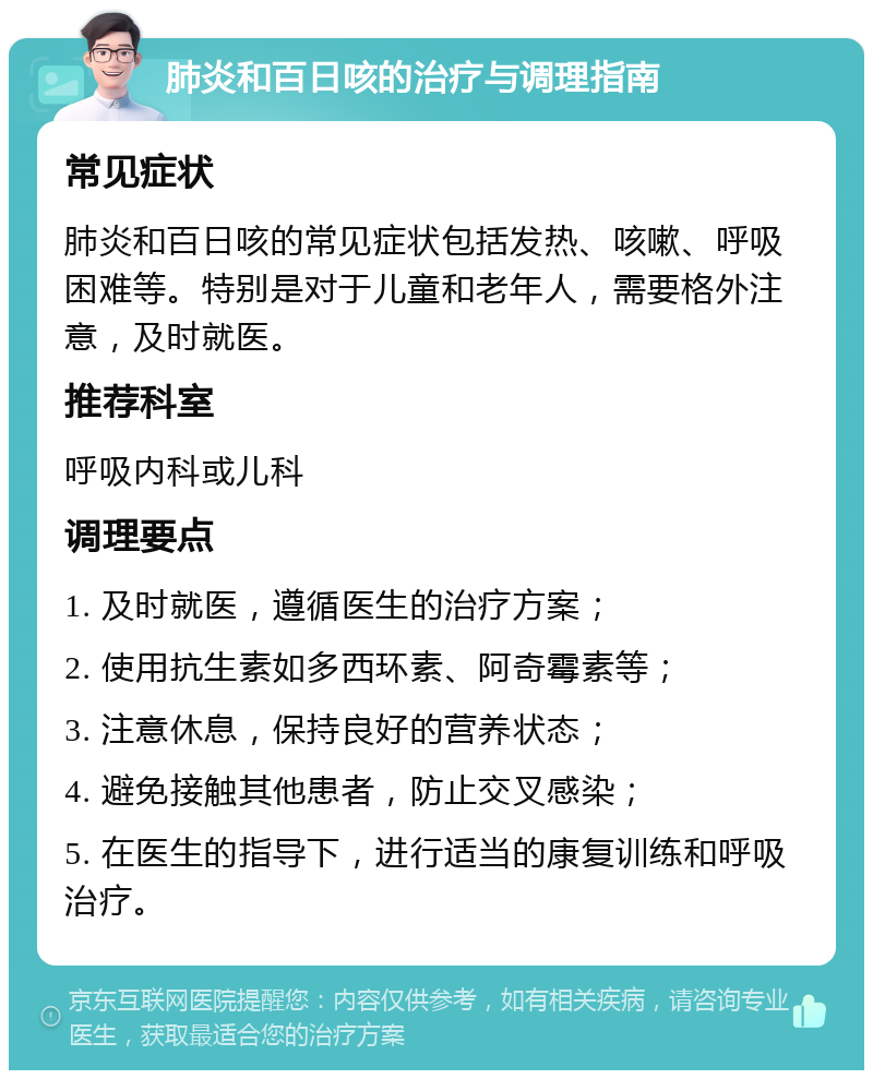 肺炎和百日咳的治疗与调理指南 常见症状 肺炎和百日咳的常见症状包括发热、咳嗽、呼吸困难等。特别是对于儿童和老年人，需要格外注意，及时就医。 推荐科室 呼吸内科或儿科 调理要点 1. 及时就医，遵循医生的治疗方案； 2. 使用抗生素如多西环素、阿奇霉素等； 3. 注意休息，保持良好的营养状态； 4. 避免接触其他患者，防止交叉感染； 5. 在医生的指导下，进行适当的康复训练和呼吸治疗。