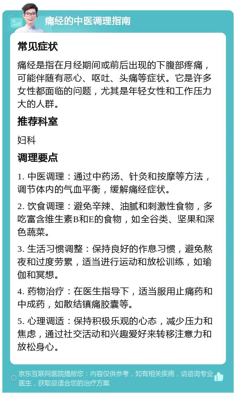 痛经的中医调理指南 常见症状 痛经是指在月经期间或前后出现的下腹部疼痛，可能伴随有恶心、呕吐、头痛等症状。它是许多女性都面临的问题，尤其是年轻女性和工作压力大的人群。 推荐科室 妇科 调理要点 1. 中医调理：通过中药汤、针灸和按摩等方法，调节体内的气血平衡，缓解痛经症状。 2. 饮食调理：避免辛辣、油腻和刺激性食物，多吃富含维生素B和E的食物，如全谷类、坚果和深色蔬菜。 3. 生活习惯调整：保持良好的作息习惯，避免熬夜和过度劳累，适当进行运动和放松训练，如瑜伽和冥想。 4. 药物治疗：在医生指导下，适当服用止痛药和中成药，如散结镇痛胶囊等。 5. 心理调适：保持积极乐观的心态，减少压力和焦虑，通过社交活动和兴趣爱好来转移注意力和放松身心。