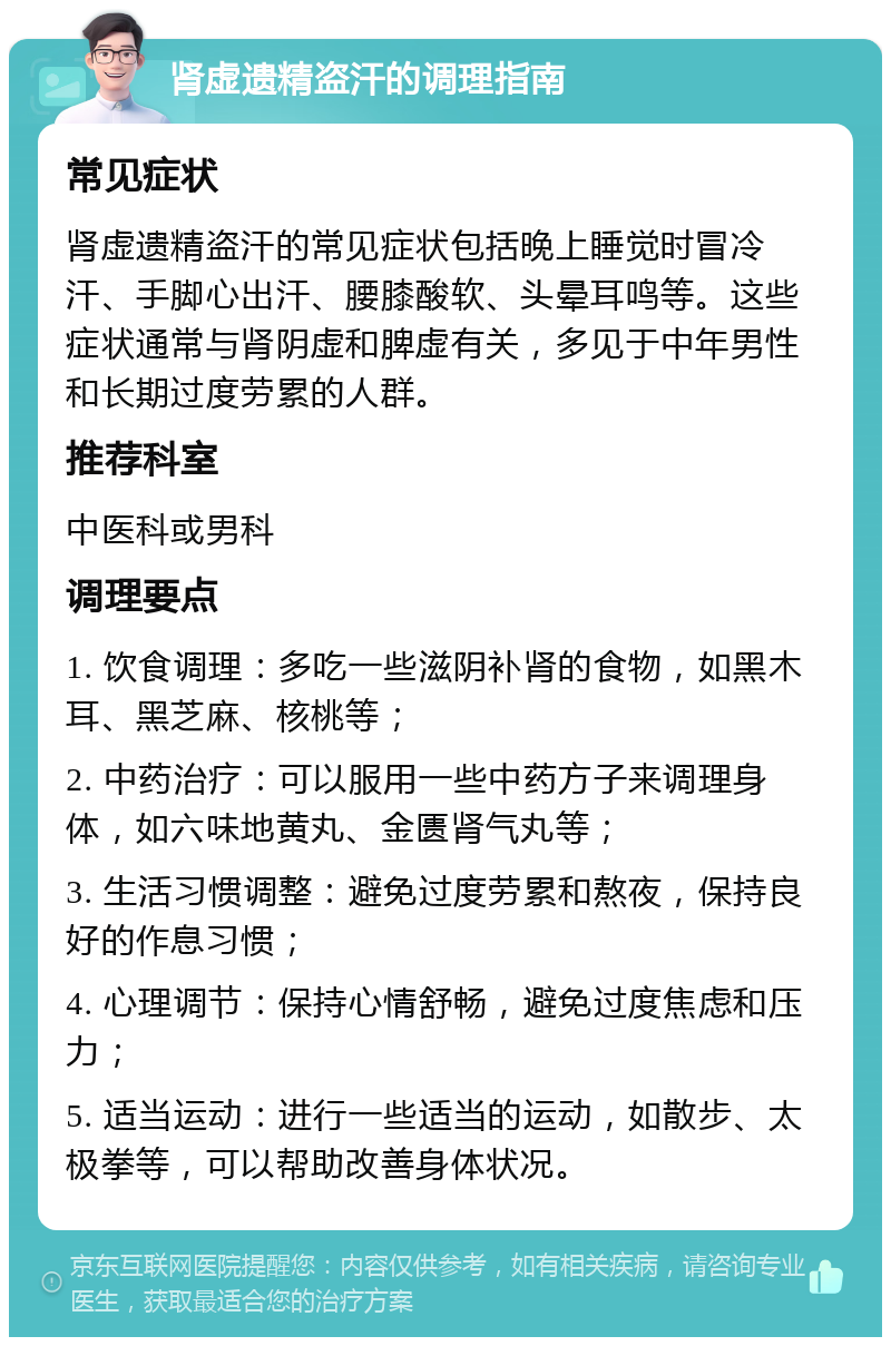 肾虚遗精盗汗的调理指南 常见症状 肾虚遗精盗汗的常见症状包括晚上睡觉时冒冷汗、手脚心出汗、腰膝酸软、头晕耳鸣等。这些症状通常与肾阴虚和脾虚有关，多见于中年男性和长期过度劳累的人群。 推荐科室 中医科或男科 调理要点 1. 饮食调理：多吃一些滋阴补肾的食物，如黑木耳、黑芝麻、核桃等； 2. 中药治疗：可以服用一些中药方子来调理身体，如六味地黄丸、金匮肾气丸等； 3. 生活习惯调整：避免过度劳累和熬夜，保持良好的作息习惯； 4. 心理调节：保持心情舒畅，避免过度焦虑和压力； 5. 适当运动：进行一些适当的运动，如散步、太极拳等，可以帮助改善身体状况。