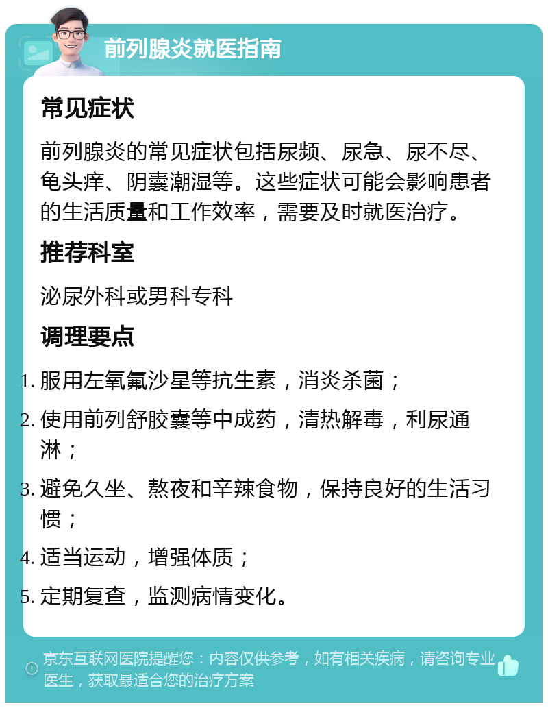 前列腺炎就医指南 常见症状 前列腺炎的常见症状包括尿频、尿急、尿不尽、龟头痒、阴囊潮湿等。这些症状可能会影响患者的生活质量和工作效率，需要及时就医治疗。 推荐科室 泌尿外科或男科专科 调理要点 服用左氧氟沙星等抗生素，消炎杀菌； 使用前列舒胶囊等中成药，清热解毒，利尿通淋； 避免久坐、熬夜和辛辣食物，保持良好的生活习惯； 适当运动，增强体质； 定期复查，监测病情变化。