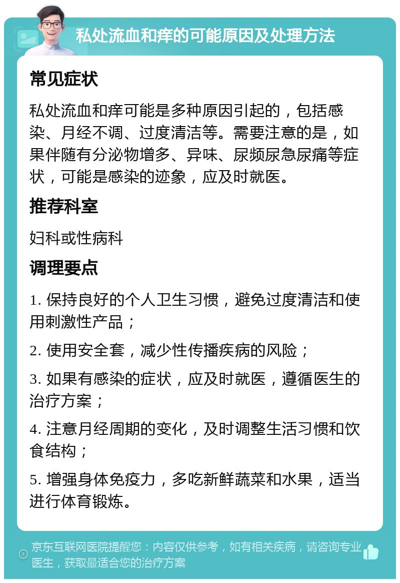 私处流血和痒的可能原因及处理方法 常见症状 私处流血和痒可能是多种原因引起的，包括感染、月经不调、过度清洁等。需要注意的是，如果伴随有分泌物增多、异味、尿频尿急尿痛等症状，可能是感染的迹象，应及时就医。 推荐科室 妇科或性病科 调理要点 1. 保持良好的个人卫生习惯，避免过度清洁和使用刺激性产品； 2. 使用安全套，减少性传播疾病的风险； 3. 如果有感染的症状，应及时就医，遵循医生的治疗方案； 4. 注意月经周期的变化，及时调整生活习惯和饮食结构； 5. 增强身体免疫力，多吃新鲜蔬菜和水果，适当进行体育锻炼。