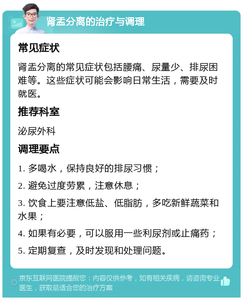 肾盂分离的治疗与调理 常见症状 肾盂分离的常见症状包括腰痛、尿量少、排尿困难等。这些症状可能会影响日常生活，需要及时就医。 推荐科室 泌尿外科 调理要点 1. 多喝水，保持良好的排尿习惯； 2. 避免过度劳累，注意休息； 3. 饮食上要注意低盐、低脂肪，多吃新鲜蔬菜和水果； 4. 如果有必要，可以服用一些利尿剂或止痛药； 5. 定期复查，及时发现和处理问题。