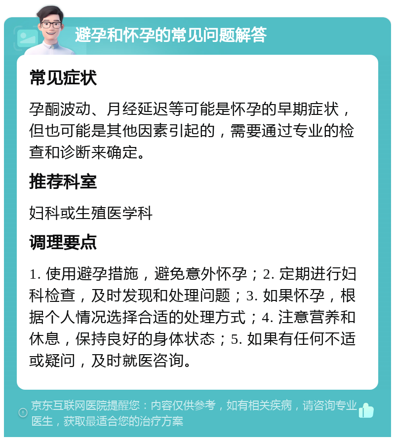 避孕和怀孕的常见问题解答 常见症状 孕酮波动、月经延迟等可能是怀孕的早期症状，但也可能是其他因素引起的，需要通过专业的检查和诊断来确定。 推荐科室 妇科或生殖医学科 调理要点 1. 使用避孕措施，避免意外怀孕；2. 定期进行妇科检查，及时发现和处理问题；3. 如果怀孕，根据个人情况选择合适的处理方式；4. 注意营养和休息，保持良好的身体状态；5. 如果有任何不适或疑问，及时就医咨询。