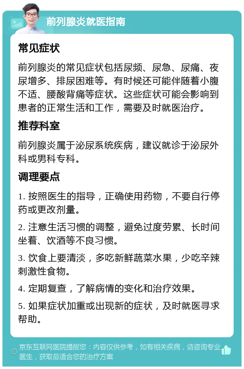 前列腺炎就医指南 常见症状 前列腺炎的常见症状包括尿频、尿急、尿痛、夜尿增多、排尿困难等。有时候还可能伴随着小腹不适、腰酸背痛等症状。这些症状可能会影响到患者的正常生活和工作，需要及时就医治疗。 推荐科室 前列腺炎属于泌尿系统疾病，建议就诊于泌尿外科或男科专科。 调理要点 1. 按照医生的指导，正确使用药物，不要自行停药或更改剂量。 2. 注意生活习惯的调整，避免过度劳累、长时间坐着、饮酒等不良习惯。 3. 饮食上要清淡，多吃新鲜蔬菜水果，少吃辛辣刺激性食物。 4. 定期复查，了解病情的变化和治疗效果。 5. 如果症状加重或出现新的症状，及时就医寻求帮助。